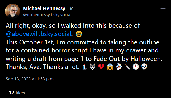 Bluesky tweet: "All right, okay, so I walked into this because of @abovewill.bsky.social. 😂This October 1st, I'm committed to taking the outline for a contained horror script I have in my drawer and writing a draft from page 1 to Fade Out by Halloween. Thanks, Ava. Thanks a lot. 🕯️🐺💔😱👻🔪🕛💀"