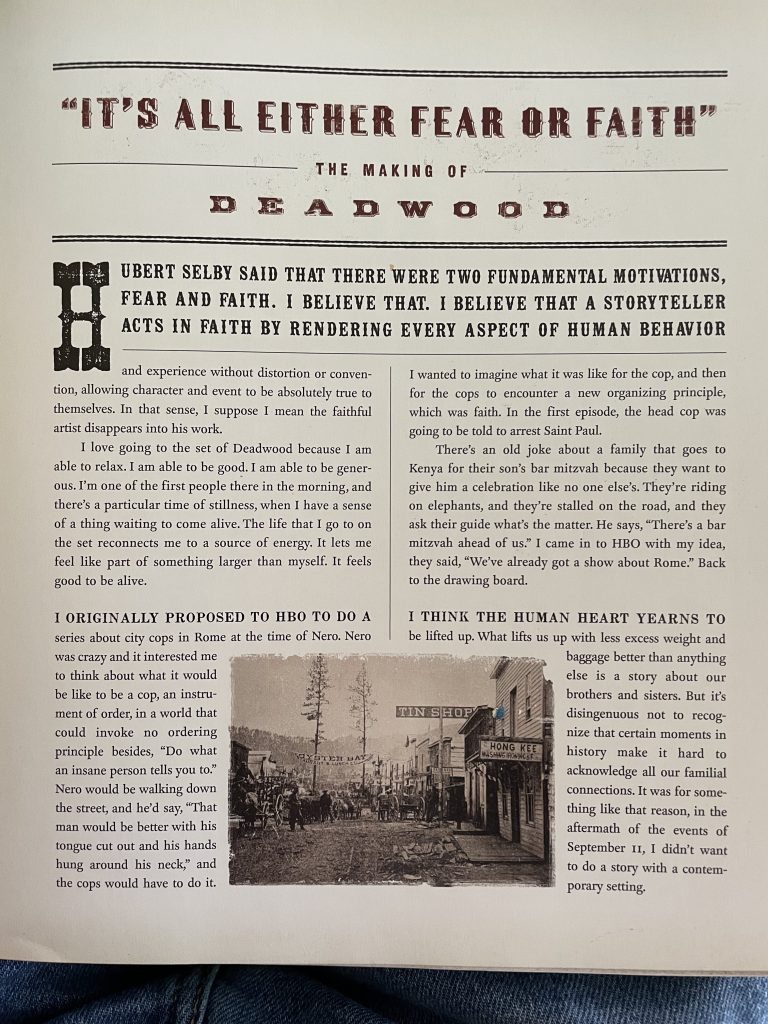 The opening page of the book Deadwood: Stories of the Black Hills.The part of it that mentions the series he was originally proposing to do is as follows: ""I originally proposed to HBO to do a series about city cops in Rome at the time of Nero. Nero was crazy and it interested me to think about what it would be like to be a cop, an instrument of order, in a world that could invoke no ordering principle besides, "Do what an insane person tells you to." Nero would be walking down the street, and he'd say, "That man would be better with his tongue cut out and his hands hung around his neck," and the cops would have to do it. I wanted to imagine what it was like for the cop, and then for the cops to encounter a new organizing principle, which was faith. In the first episode, the head cop was going to be told to arrest Saint Paul." In the end, though, Milch was told by HBO that they already had a show about Rome in the pipeline.